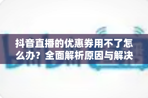 抖音直播的优惠券用不了怎么办?全面解析原因与解决方法,助你轻松省钱购物 抖音直播的优惠券用不了怎么办?全面解析原因与解决方法,助你轻松省钱购物
