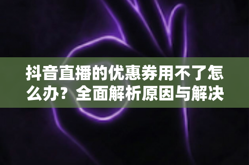 抖音直播的优惠券用不了怎么办?全面解析原因与解决方法,助你轻松省钱购物 抖音直播的优惠券用不了怎么办?全面解析原因与解决方法,助你轻松省钱购物