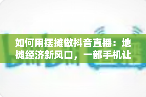 如何用摆摊做抖音直播:地摊经济新风口,一部手机让你的摊位火遍全网 如何用摆摊做抖音直播:地摊经济新风口,一部手机让你的摊位火遍全网