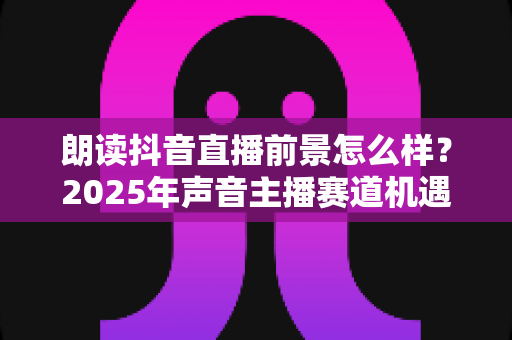 朗读抖音直播前景怎么样?2025年声音主播赛道机遇与变现前景深度解析 朗读抖音直播前景怎么样?2025年声音主播赛道机遇与变现前景深度解析
