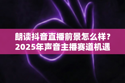 朗读抖音直播前景怎么样?2025年声音主播赛道机遇与变现前景深度解析 朗读抖音直播前景怎么样?2025年声音主播赛道机遇与变现前景深度解析