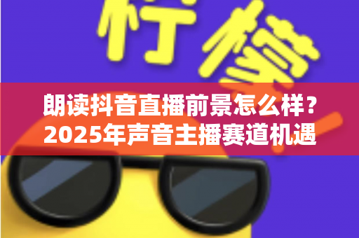 朗读抖音直播前景怎么样?2025年声音主播赛道机遇与变现前景深度解析 朗读抖音直播前景怎么样?2025年声音主播赛道机遇与变现前景深度解析
