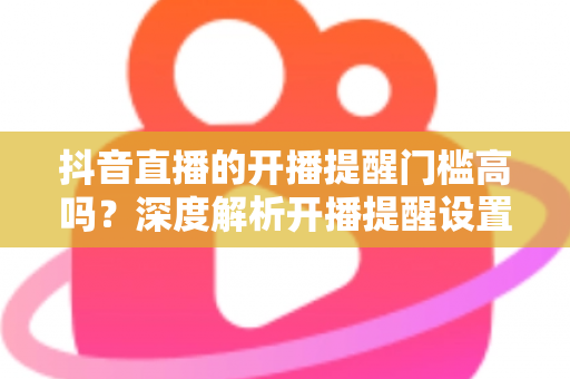 抖音直播的开播提醒门槛高吗?深度解析开播提醒设置条件与实用技巧 抖音直播的开播提醒门槛高吗?深度解析开播提醒设置条件与实用技巧