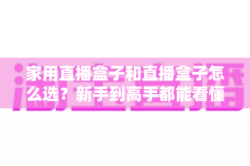 家用直播盒子和直播盒子怎么选?新手到高手都能看懂的实用选购指南 家用直播盒子和直播盒子怎么选?新手到高手都能看懂的实用选购指南