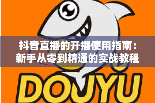 抖音直播的开播使用指南：新手从零到精通的实战教程