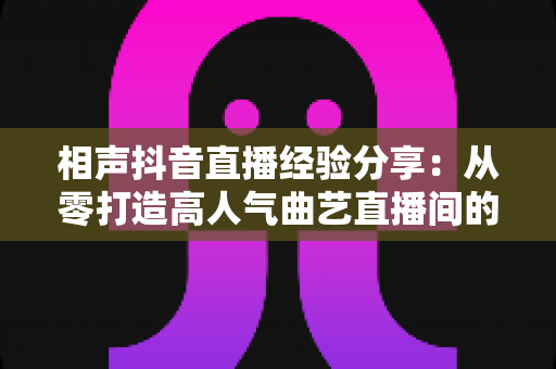 相声抖音直播经验分享:从零打造高人气曲艺直播间的实战全攻略 相声抖音直播经验分享:从零打造高人气曲艺直播间的实战全攻略