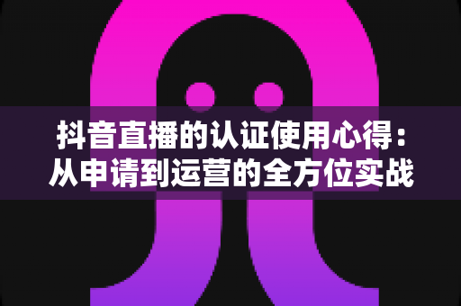 抖音直播的认证使用心得:从申请到运营的全方位实战指南 抖音直播的认证使用心得:从申请到运营的全方位实战指南
