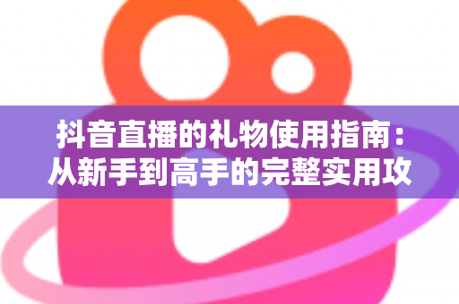 抖音直播的礼物使用指南:从新手到高手的完整实用攻略 抖音直播的礼物使用指南:从新手到高手的完整实用攻略
