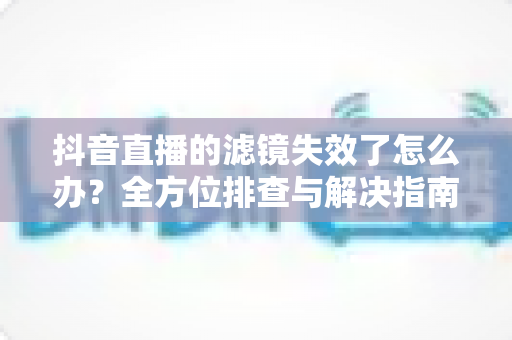 抖音直播的滤镜失效了怎么办?全方位排查与解决指南,让您的直播快速恢复美颜效果 抖音直播的滤镜失效了怎么办?全方位排查与解决指南,让您的直播快速恢复美颜效果
