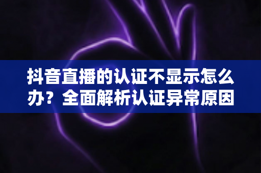 抖音直播的认证不显示怎么办？全面解析认证异常原因与快速解决方法