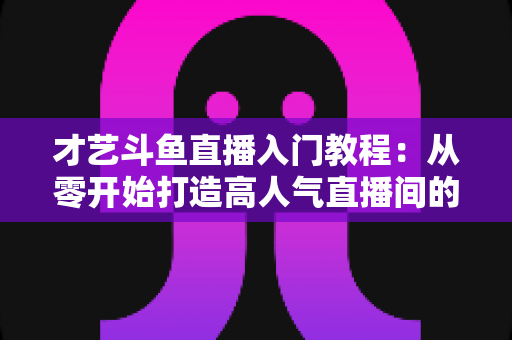 才艺斗鱼直播入门教程：从零开始打造高人气直播间的完整指南