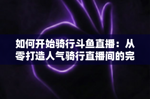 如何开始骑行斗鱼直播：从零打造人气骑行直播间的完整指南