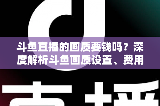 斗鱼直播的画质要钱吗？深度解析斗鱼画质设置、费用与观看体验优化指南