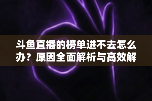 斗鱼直播的榜单进不去怎么办？原因全面解析与高效解决指南，助你快速恢复榜单浏览