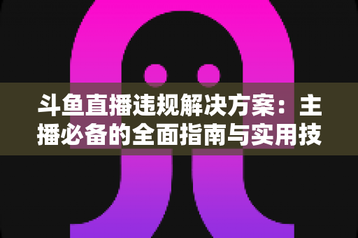 斗鱼直播违规解决方案：主播必备的全面指南与实用技巧
