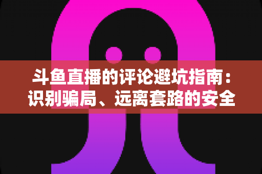 斗鱼直播的评论避坑指南：识别骗局、远离套路的安全互动全攻略