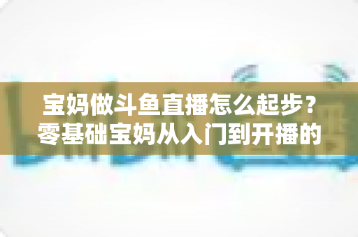 宝妈做斗鱼直播怎么起步？零基础宝妈从入门到开播的完整实战指南
