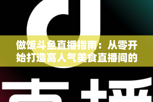 做饭斗鱼直播指南：从零开始打造高人气美食直播间的完整攻略
