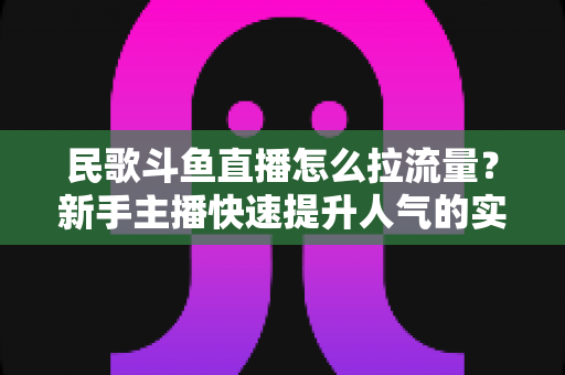 民歌斗鱼直播怎么拉流量？新手主播快速提升人气的实用指南