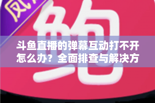 斗鱼直播的弹幕互动打不开怎么办？全面排查与解决方案指南，让你畅快重温弹幕互动体验