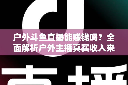 户外斗鱼直播能赚钱吗？全面解析户外主播真实收入来源与变现攻略