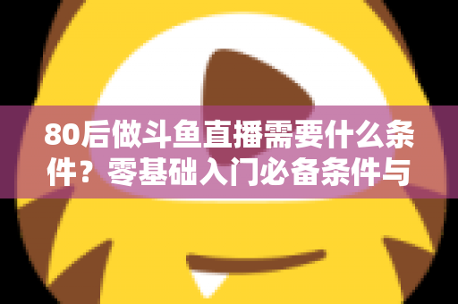 80后做斗鱼直播需要什么条件？零基础入门必备条件与开播全攻略详解