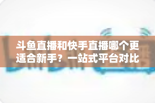 斗鱼直播和快手直播哪个更适合新手？一站式平台对比分析与开播指南