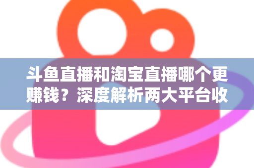 斗鱼直播和淘宝直播哪个更赚钱？深度解析两大平台收益差异与变现前景