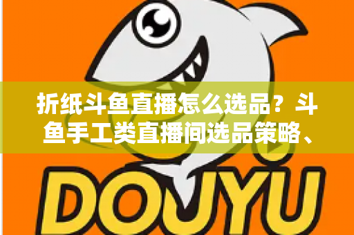 折纸斗鱼直播怎么选品？斗鱼手工类直播间选品策略、流程与避坑指南全解析