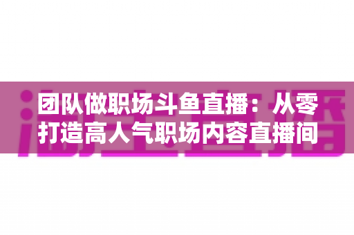 团队做职场斗鱼直播:从零打造高人气职场内容直播间的实战指南 团队做职场斗鱼直播:从零打造高人气职场内容直播间的实战指南