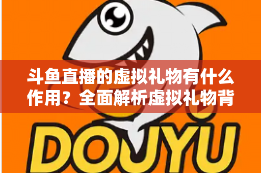 斗鱼直播的虚拟礼物有什么作用？全面解析虚拟礼物背后的价值与意义