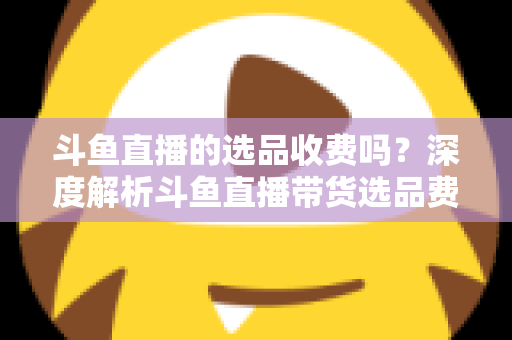 斗鱼直播的选品收费吗？深度解析斗鱼直播带货选品费用模式与实用避坑指南