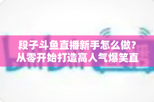 段子斗鱼直播新手怎么做?从零开始打造高人气爆笑直播间的完整指南 段子斗鱼直播新手怎么做?从零开始打造高人气爆笑直播间的完整指南