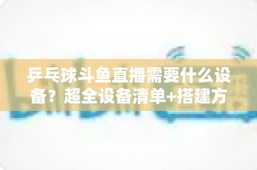 乒乓球斗鱼直播需要什么设备?超全设备清单+搭建方案,新手一篇文章全搞懂 乒乓球斗鱼直播需要什么设备?超全设备清单+搭建方案,新手一篇文章全搞懂