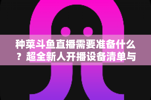 种菜斗鱼直播需要准备什么?超全新人开播设备清单与内容策划指南 种菜斗鱼直播需要准备什么?超全新人开播设备清单与内容策划指南