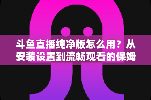 斗鱼直播纯净版怎么用？从安装设置到流畅观看的保姆级教程与避坑指南
