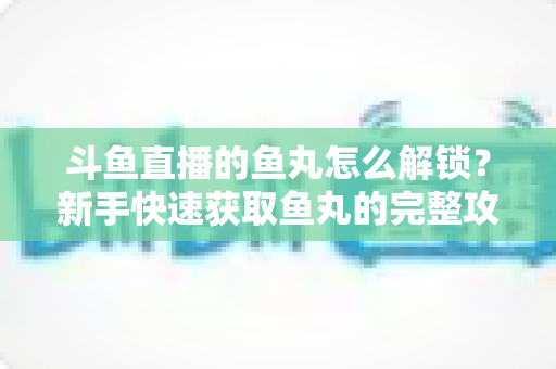 斗鱼直播的鱼丸怎么解锁?新手快速获取鱼丸的完整攻略与实用技巧指南 斗鱼直播的鱼丸怎么解锁?新手快速获取鱼丸的完整攻略与实用技巧指南
