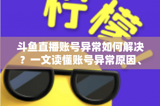 斗鱼直播账号异常如何解决？一文读懂账号异常原因、处理步骤与预防技巧全攻略