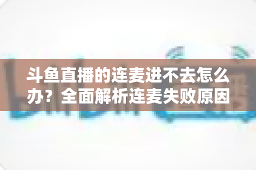 斗鱼直播的连麦进不去怎么办？全面解析连麦失败原因与实用解决方法大全