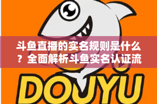 斗鱼直播的实名规则是什么？全面解析斗鱼实名认证流程、主播开播条件与未成年人保护机制