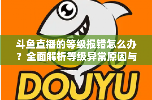 斗鱼直播的等级报错怎么办?全面解析等级异常原因与高效解决方案指南 斗鱼直播的等级报错怎么办?全面解析等级异常原因与高效解决方案指南