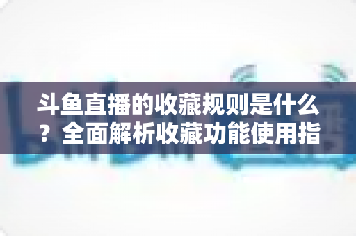 斗鱼直播的收藏规则是什么？全面解析收藏功能使用指南与常见问题