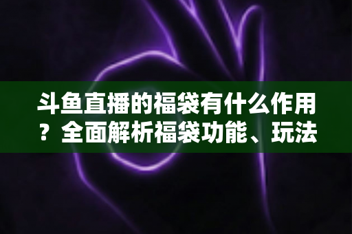 斗鱼直播的福袋有什么作用？全面解析福袋功能、玩法与互动价值全攻略