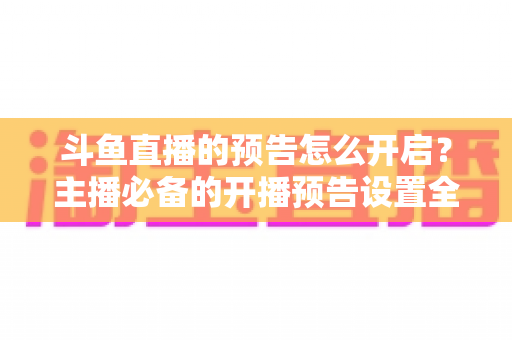 斗鱼直播的预告怎么开启？主播必备的开播预告设置全攻略，提前锁定你的粉丝流量