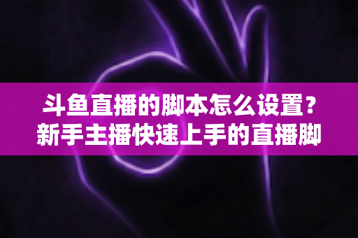 斗鱼直播的脚本怎么设置？新手主播快速上手的直播脚本搭建全攻略