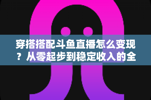穿搭搭配斗鱼直播怎么变现？从零起步到稳定收入的全方位变现指南