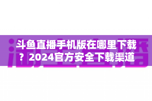 斗鱼直播手机版在哪里下载?2024官方安全下载渠道与详细安装教程全指南 斗鱼直播手机版在哪里下载?2024官方安全下载渠道与详细安装教程全指南
