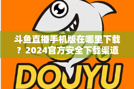 斗鱼直播手机版在哪里下载?2024官方安全下载渠道与详细安装教程全指南 斗鱼直播手机版在哪里下载?2024官方安全下载渠道与详细安装教程全指南