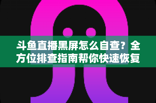 斗鱼直播黑屏怎么自查？全方位排查指南帮你快速恢复观看