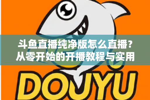 斗鱼直播纯净版怎么直播?从零开始的开播教程与实用技巧全解析 斗鱼直播纯净版怎么直播?从零开始的开播教程与实用技巧全解析